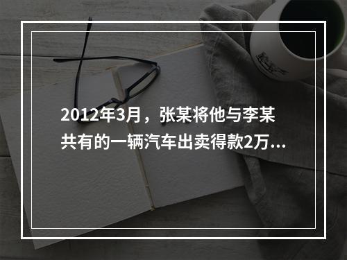 2012年3月，张某将他与李某共有的一辆汽车出卖得款2万元。