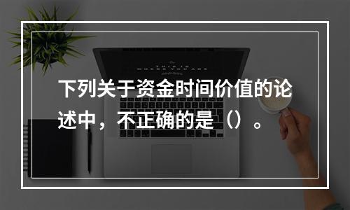 下列关于资金时间价值的论述中，不正确的是（）。