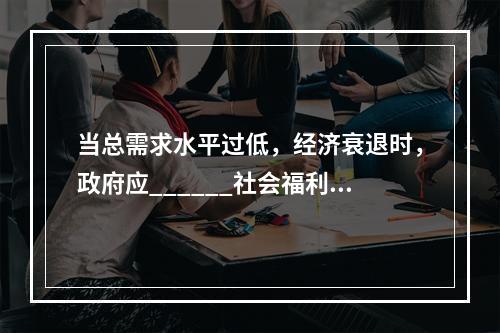 当总需求水平过低，经济衰退时，政府应______社会福利费用