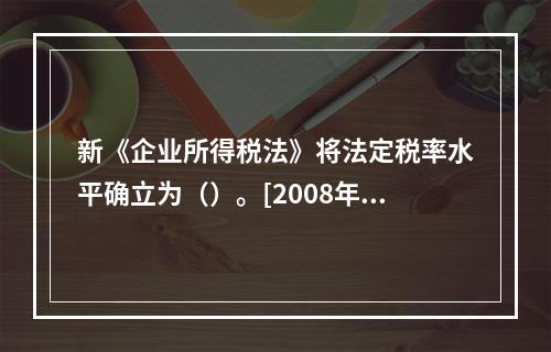 新《企业所得税法》将法定税率水平确立为（）。[2008年11