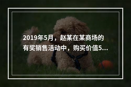 2019年5月，赵某在某商场的有奖销售活动中，购买价值5 0