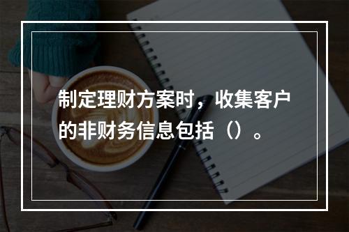 制定理财方案时，收集客户的非财务信息包括（）。