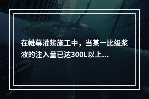 在帷幕灌浆施工中，当某一比级浆液的注入量已达300L以上或灌