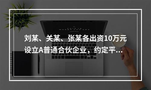 刘某、关某、张某各出资10万元设立A普通合伙企业，约定平均分