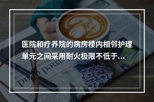 医院和疗养院的病房楼内相邻护理单元之间采用耐火极限不低于（ 