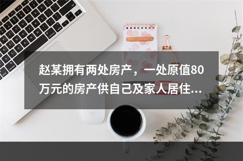 赵某拥有两处房产，一处原值80万元的房产供自己及家人居住，