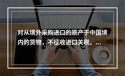 对从境外采购进口的原产于中国境内的货物，不征收进口关税。（　