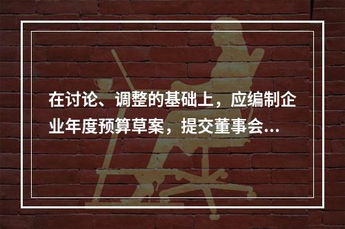 在讨论、调整的基础上，应编制企业年度预算草案，提交董事会或经