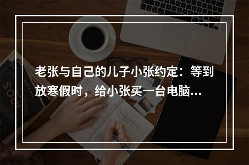 老张与自己的儿子小张约定：等到放寒假时，给小张买一台电脑。该