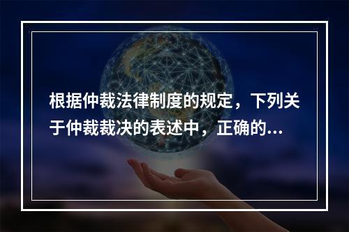 根据仲裁法律制度的规定，下列关于仲裁裁决的表述中，正确的有（