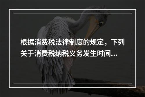 根据消费税法律制度的规定，下列关于消费税纳税义务发生时间的表