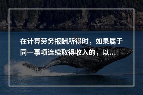 在计算劳务报酬所得时，如果属于同一事项连续取得收入的，以（