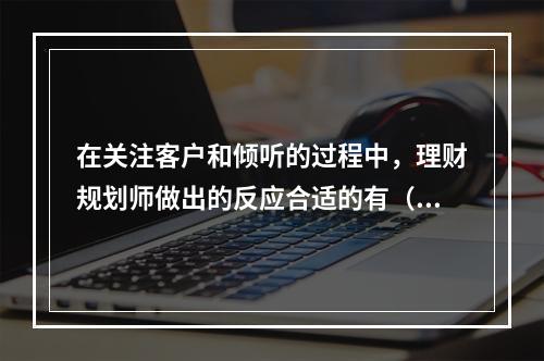 在关注客户和倾听的过程中，理财规划师做出的反应合适的有（）。