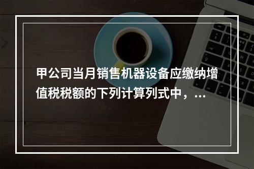 甲公司当月销售机器设备应缴纳增值税税额的下列计算列式中，正确