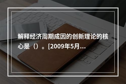 解释经济周期成因的创新理论的核心是（）。[2009年5月三级