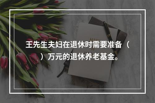 王先生夫妇在退休时需要准备（　　）万元的退休养老基金。