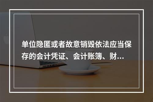 单位隐匿或者故意销毁依法应当保存的会计凭证、会计账簿、财务会