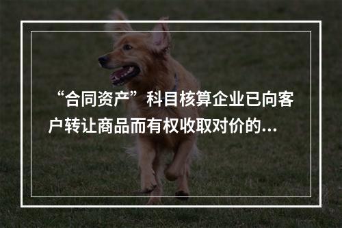 “合同资产”科目核算企业已向客户转让商品而有权收取对价的权利