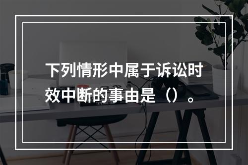 下列情形中属于诉讼时效中断的事由是（）。