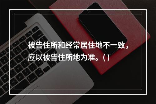 被告住所和经常居住地不一致，应以被告住所地为准。( )