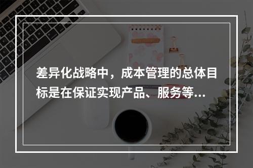 差异化战略中，成本管理的总体目标是在保证实现产品、服务等方面