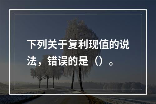 下列关于复利现值的说法，错误的是（）。