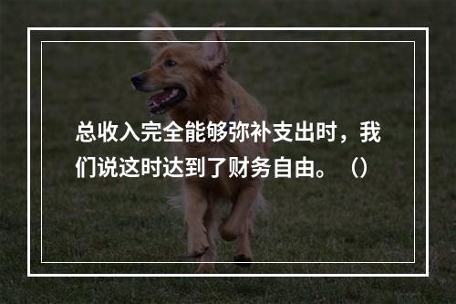 总收入完全能够弥补支出时，我们说这时达到了财务自由。（）