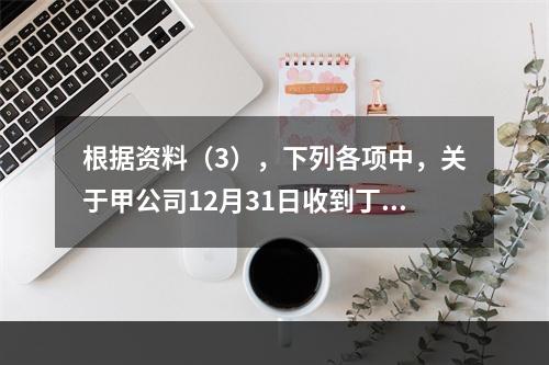 根据资料（3），下列各项中，关于甲公司12月31日收到丁公司