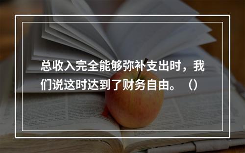 总收入完全能够弥补支出时，我们说这时达到了财务自由。（）