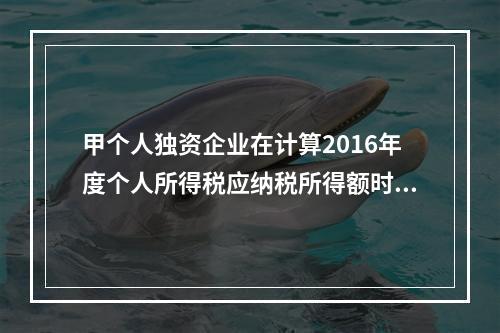 甲个人独资企业在计算2016年度个人所得税应纳税所得额时，准