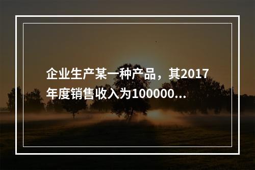 企业生产某一种产品，其2017年度销售收入为100000元，