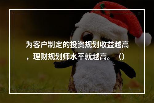 为客户制定的投资规划收益越高，理财规划师水平就越高。（）