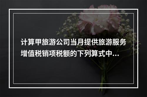 计算甲旅游公司当月提供旅游服务增值税销项税额的下列算式中,正