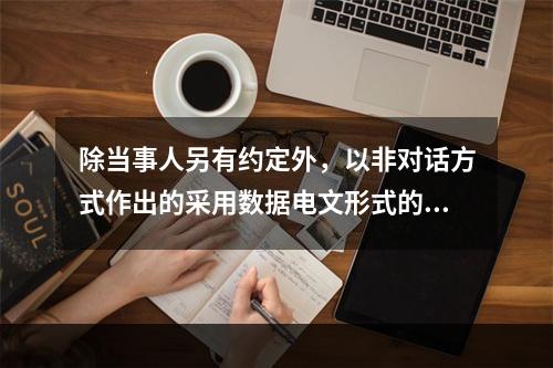 除当事人另有约定外，以非对话方式作出的采用数据电文形式的意思