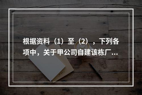 根据资料（1）至（2），下列各项中，关于甲公司自建该栋厂房计