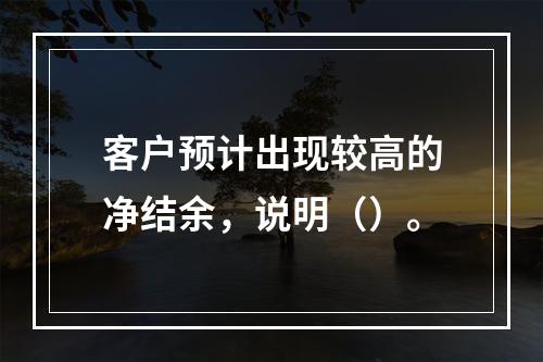 客户预计出现较高的净结余，说明（）。