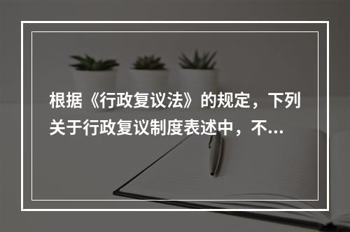 根据《行政复议法》的规定，下列关于行政复议制度表述中，不正确