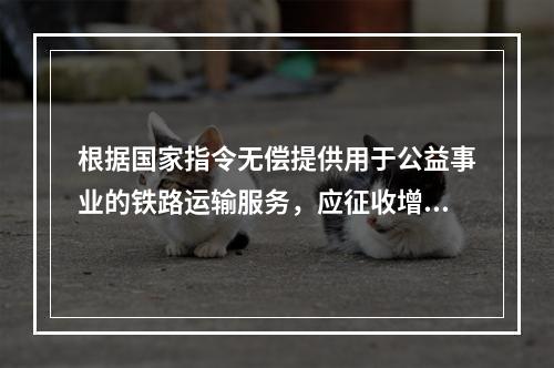 根据国家指令无偿提供用于公益事业的铁路运输服务，应征收增值税