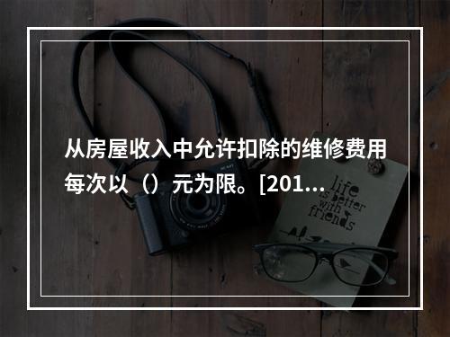 从房屋收入中允许扣除的维修费用每次以（）元为限。[2010年