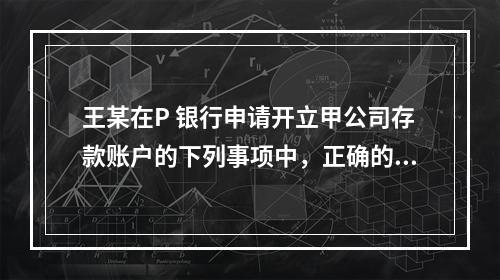 王某在P 银行申请开立甲公司存款账户的下列事项中，正确的是（