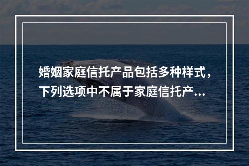 婚姻家庭信托产品包括多种样式，下列选项中不属于家庭信托产品