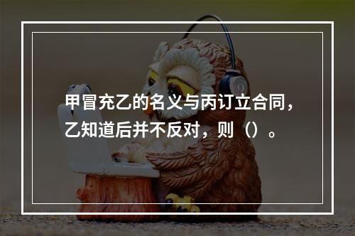 甲冒充乙的名义与丙订立合同，乙知道后并不反对，则（）。