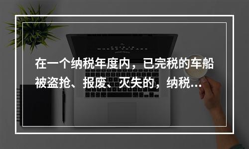 在一个纳税年度内，已完税的车船被盗抢、报废、灭失的，纳税人可