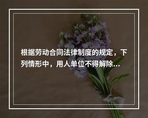 根据劳动合同法律制度的规定，下列情形中，用人单位不得解除劳动