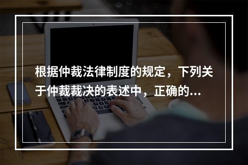 根据仲裁法律制度的规定，下列关于仲裁裁决的表述中，正确的有（