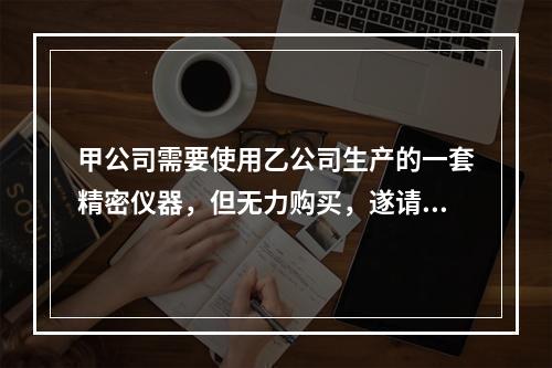 甲公司需要使用乙公司生产的一套精密仪器，但无力购买，遂请求丙