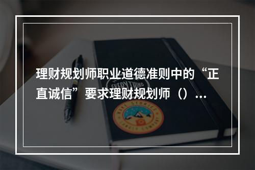 理财规划师职业道德准则中的“正直诚信”要求理财规划师（）。