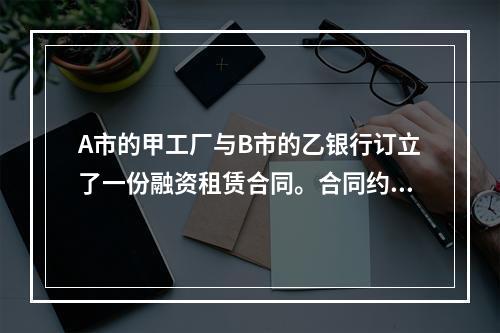 A市的甲工厂与B市的乙银行订立了一份融资租赁合同。合同约定由