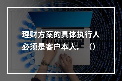 理财方案的具体执行人必须是客户本人。（）