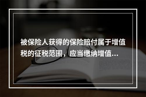 被保险人获得的保险赔付属于增值税的征税范围，应当缴纳增值税。